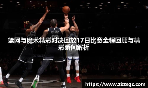 篮网与魔术精彩对决回放17日比赛全程回顾与精彩瞬间解析